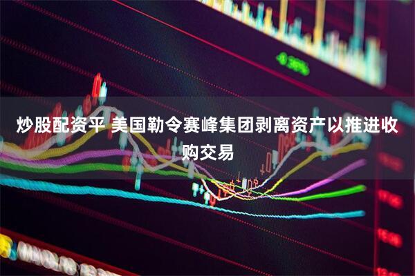 炒股配资平 美国勒令赛峰集团剥离资产以推进收购交易