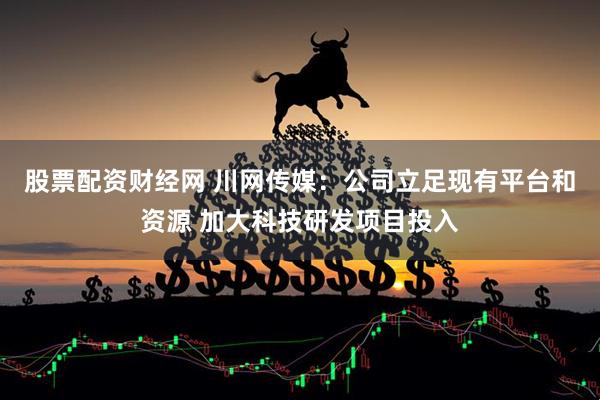 股票配资财经网 川网传媒：公司立足现有平台和资源 加大科技研发项目投入