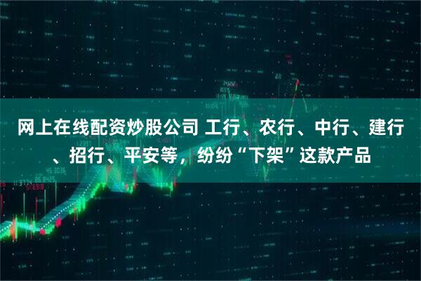 网上在线配资炒股公司 工行、农行、中行、建行、招行、平安等，纷纷“下架”这款产品
