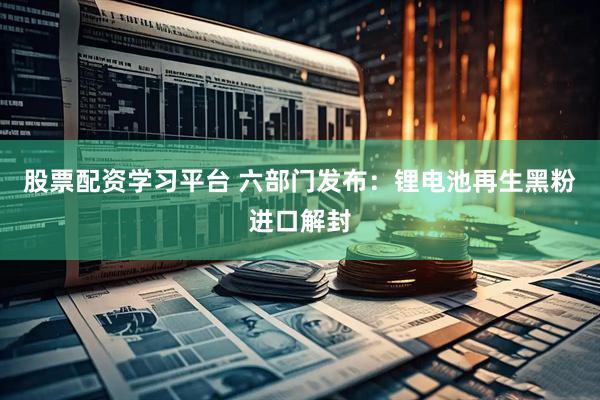 股票配资学习平台 六部门发布：锂电池再生黑粉进口解封