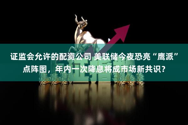 证监会允许的配资公司 美联储今夜恐亮“鹰派”点阵图，年内一次降息将成市场新共识？