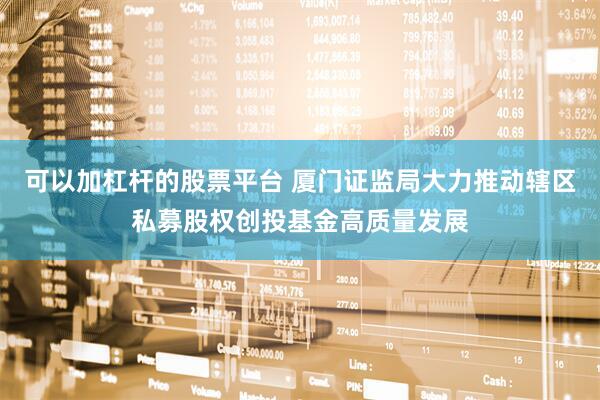 可以加杠杆的股票平台 厦门证监局大力推动辖区私募股权创投基金高质量发展