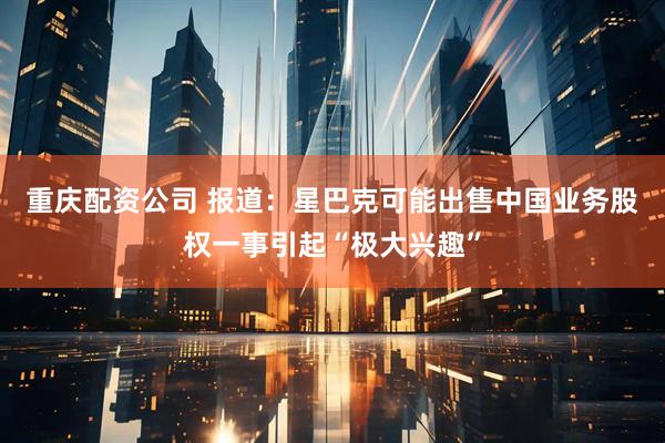 重庆配资公司 报道：星巴克可能出售中国业务股权一事引起“极大兴趣”