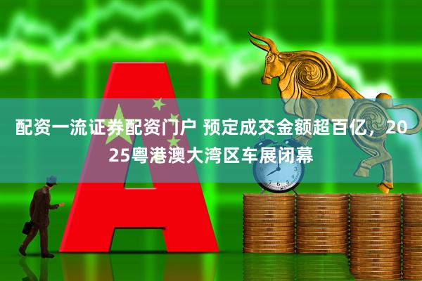 配资一流证券配资门户 预定成交金额超百亿，2025粤港澳大湾区车展闭幕