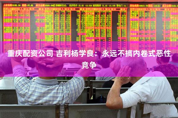 重庆配资公司 吉利杨学良：永远不搞内卷式恶性竞争