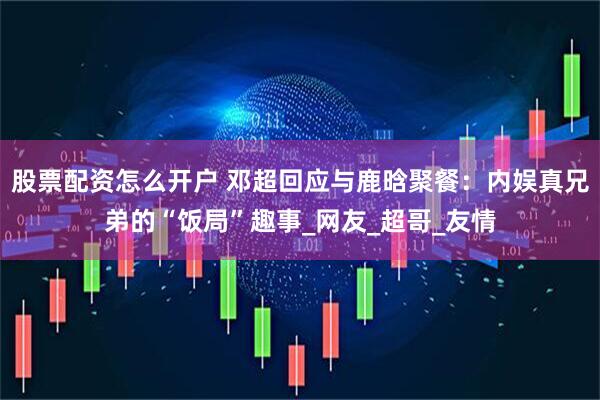 股票配资怎么开户 邓超回应与鹿晗聚餐：内娱真兄弟的“饭局”趣事_网友_超哥_友情