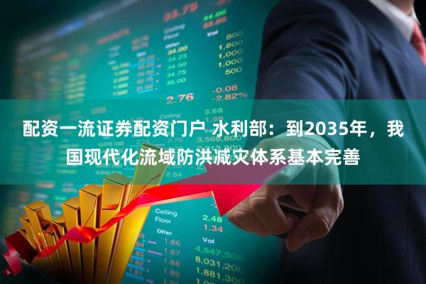 配资一流证券配资门户 水利部：到2035年，我国现代化流域防洪减灾体系基本完善