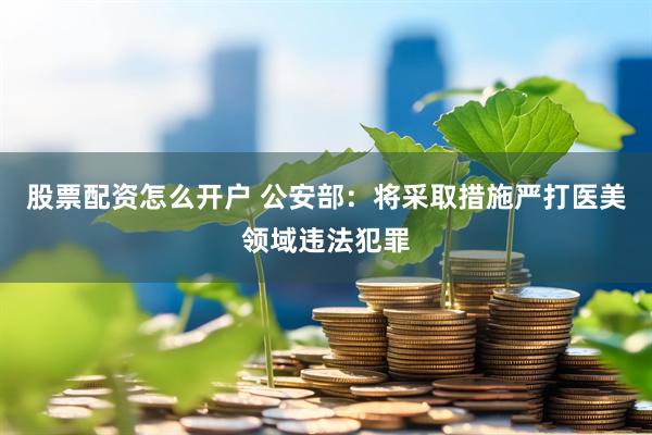 股票配资怎么开户 公安部：将采取措施严打医美领域违法犯罪