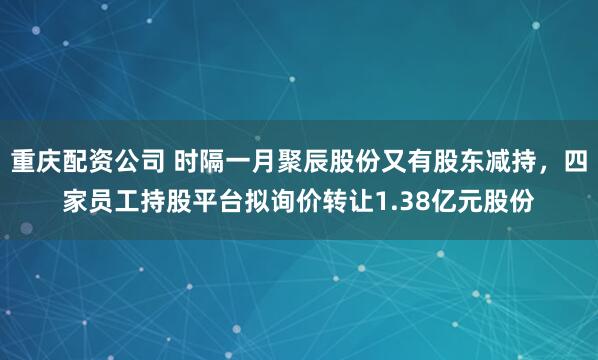 重庆配资公司 时隔一月聚辰股份又有股东减持，四家员工持股平台拟询价转让1.38亿元股份
