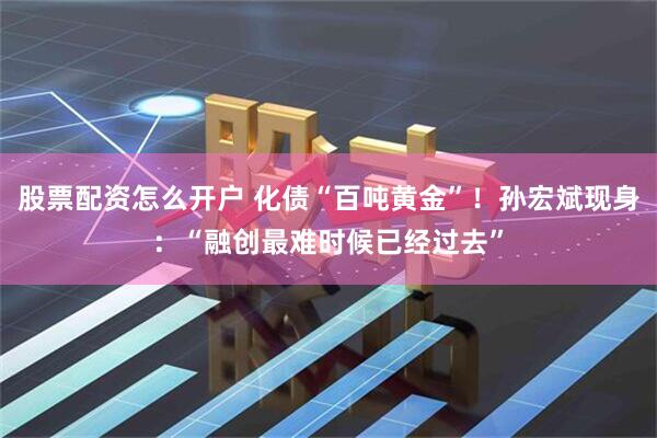 股票配资怎么开户 化债“百吨黄金”！孙宏斌现身：“融创最难时候已经过去”