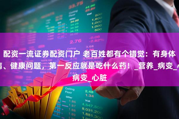 配资一流证券配资门户 老百姓都有个错觉：有身体疾病、健康问题，第一反应就是吃什么药！_营养_病变_心脏