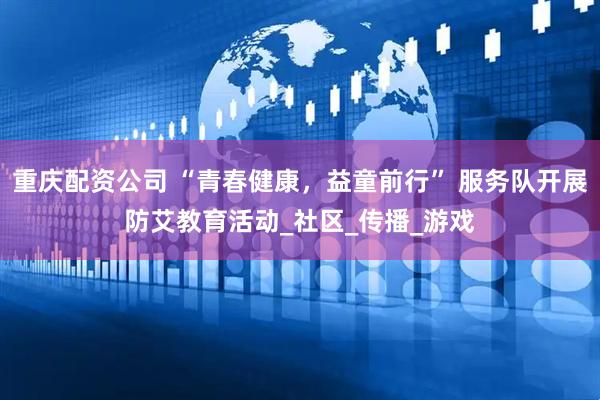 重庆配资公司 “青春健康，益童前行” 服务队开展防艾教育活动_社区_传播_游戏