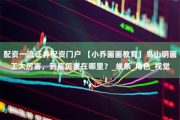 配资一流证券配资门户 【小乔画画教育】鸟山明画工太厉害，到底厉害在哪里？_线条_角色_视觉