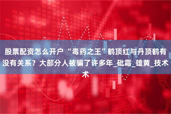 股票配资怎么开户 “毒药之王”鹤顶红与丹顶鹤有没有关系？大部分人被骗了许多年_砒霜_雄黄_技术