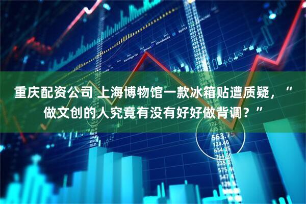 重庆配资公司 上海博物馆一款冰箱贴遭质疑，“做文创的人究竟有没有好好做背调？”