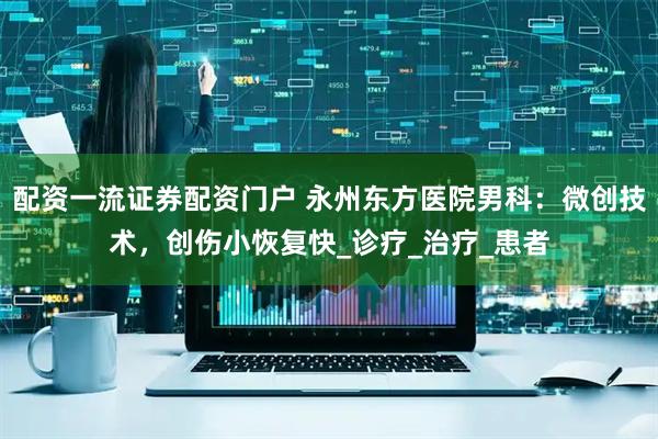 配资一流证券配资门户 永州东方医院男科：微创技术，创伤小恢复快_诊疗_治疗_患者