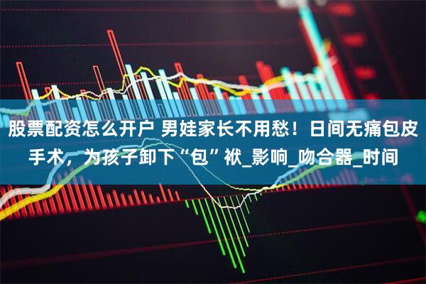 股票配资怎么开户 男娃家长不用愁！日间无痛包皮手术，为孩子卸下“包”袱_影响_吻合器_时间