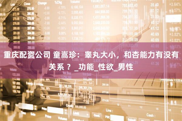 重庆配资公司 童嵩珍：睾丸大小，和杏能力有没有关系 ？_功能_性欲_男性