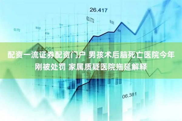 配资一流证券配资门户 男孩术后脑死亡医院今年刚被处罚 家属质疑医院拖延解释