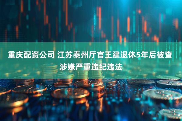 重庆配资公司 江苏泰州厅官王建退休5年后被查 涉嫌严重违纪违法