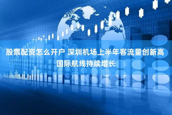 股票配资怎么开户 深圳机场上半年客流量创新高 国际航线持续增长
