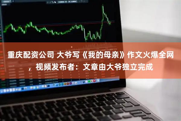 重庆配资公司 大爷写《我的母亲》作文火爆全网，视频发布者：文章由大爷独立完成