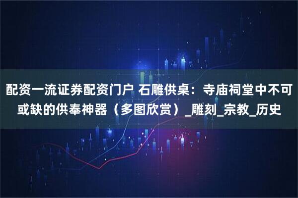 配资一流证券配资门户 石雕供桌：寺庙祠堂中不可或缺的供奉神器（多图欣赏）_雕刻_宗教_历史