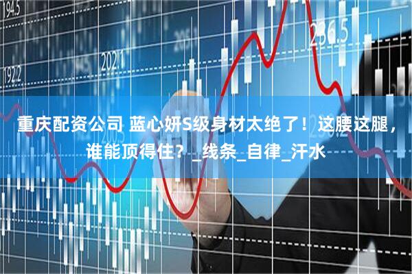 重庆配资公司 蓝心妍S级身材太绝了！这腰这腿，谁能顶得住？_线条_自律_汗水