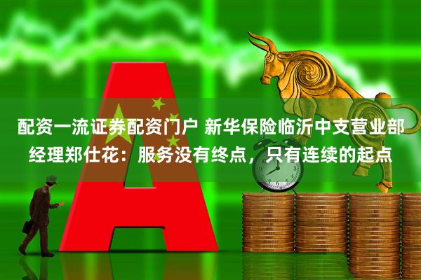 配资一流证券配资门户 新华保险临沂中支营业部经理郑仕花：服务没有终点，只有连续的起点