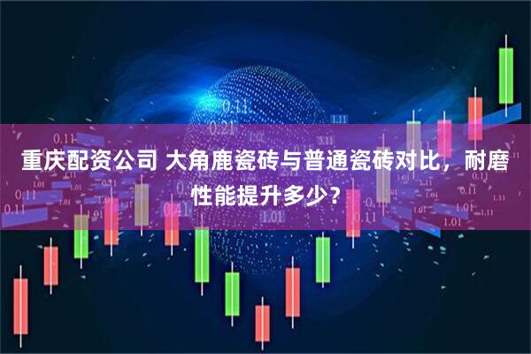 重庆配资公司 大角鹿瓷砖与普通瓷砖对比，耐磨性能提升多少？