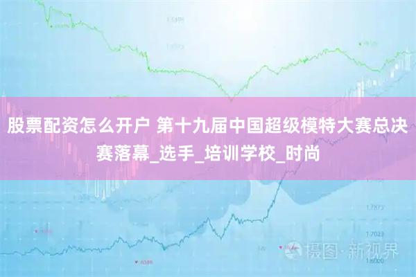 股票配资怎么开户 第十九届中国超级模特大赛总决赛落幕_选手_培训学校_时尚