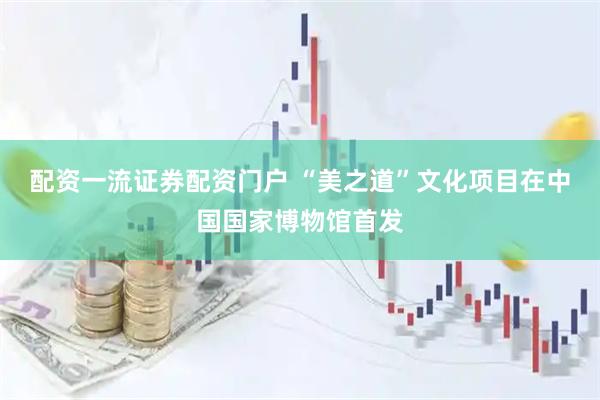 配资一流证券配资门户 “美之道”文化项目在中国国家博物馆首发