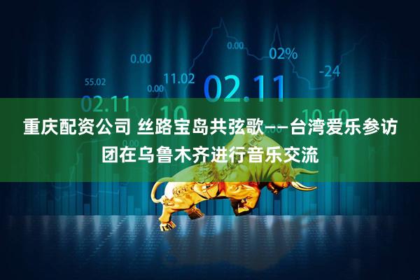 重庆配资公司 丝路宝岛共弦歌——台湾爱乐参访团在乌鲁木齐进行音乐交流