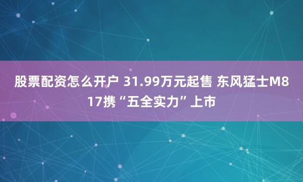 股票配资怎么开户 31.99万元起售 东风猛士M817携“五全实力”上市