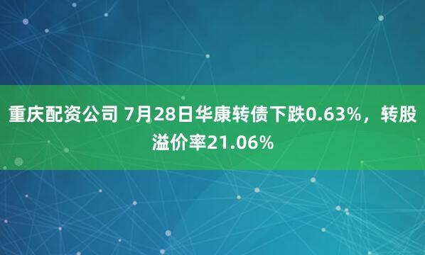 重庆配资公司 7月28日华康转债下跌0.63%，转股溢价率21.06%