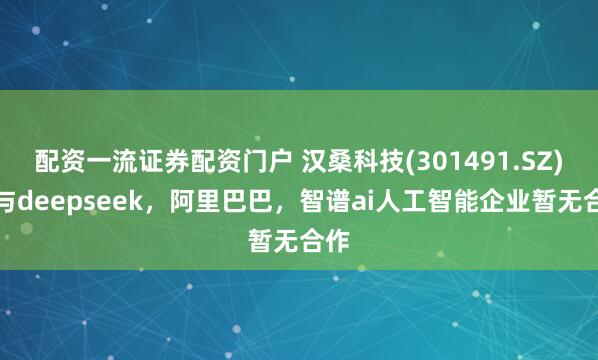 配资一流证券配资门户 汉桑科技(301491.SZ)：与deepseek，阿里巴巴，智谱ai人工智能企业暂无合作