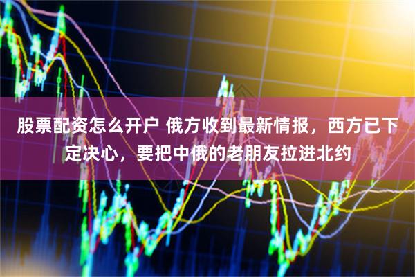 股票配资怎么开户 俄方收到最新情报，西方已下定决心，要把中俄的老朋友拉进北约