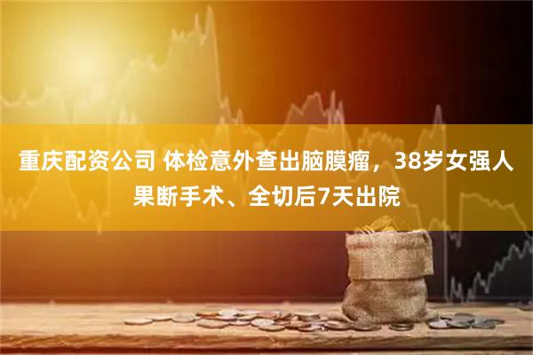 重庆配资公司 体检意外查出脑膜瘤，38岁女强人果断手术、全切后7天出院