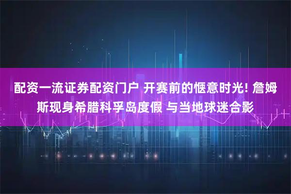 配资一流证券配资门户 开赛前的惬意时光! 詹姆斯现身希腊科孚岛度假 与当地球迷合影