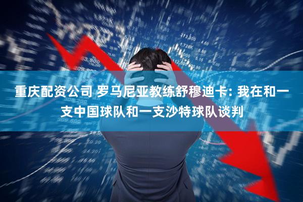 重庆配资公司 罗马尼亚教练舒穆迪卡: 我在和一支中国球队和一支沙特球队谈判