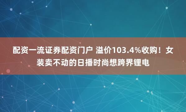 配资一流证券配资门户 溢价103.4%收购！女装卖不动的日播时尚想跨界锂电