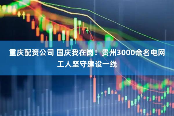 重庆配资公司 国庆我在岗！贵州3000余名电网工人坚守建设一线