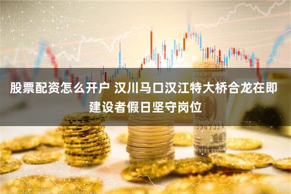 股票配资怎么开户 汉川马口汉江特大桥合龙在即 建设者假日坚守岗位