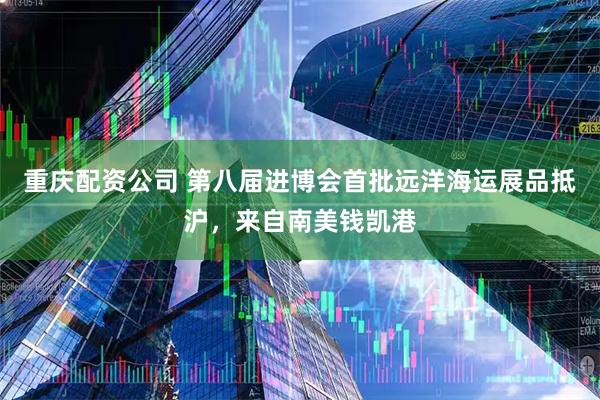 重庆配资公司 第八届进博会首批远洋海运展品抵沪，来自南美钱凯港