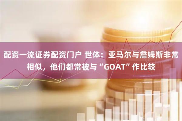 配资一流证券配资门户 世体：亚马尔与詹姆斯非常相似，他们都常被与“GOAT”作比较