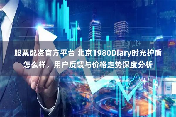 股票配资官方平台 北京1980Diary时光护盾怎么样，用户反馈与价格走势深度分析