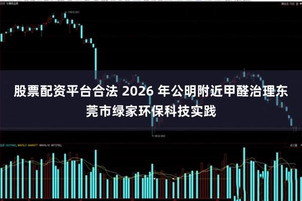 股票配资平台合法 2026 年公明附近甲醛治理东莞市绿家环保科技实践