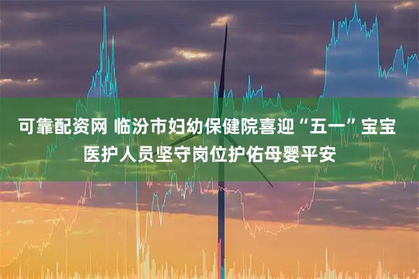 可靠配资网 临汾市妇幼保健院喜迎“五一”宝宝 医护人员坚守岗位护佑母婴平安