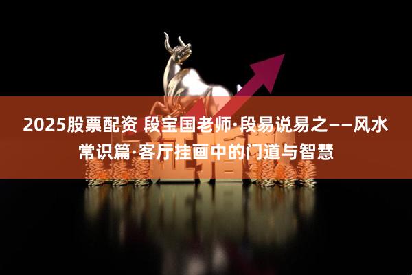 2025股票配资 段宝国老师·段易说易之——风水常识篇·客厅挂画中的门道与智慧