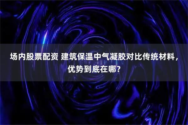 场内股票配资 建筑保温中气凝胶对比传统材料，优势到底在哪？
